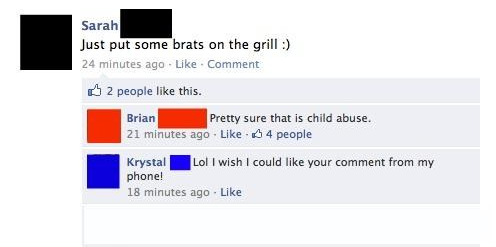 web page - Sarah Just put some brats on the grill 24 minutes ago Comment 2 people this. Brian Pretty sure that is child abuse. 21 minutes ago 4 people Krystal Lol I wish I could your comment from my phone! 18 minutes ago