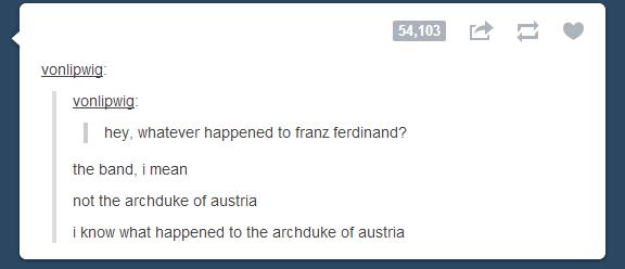 tumblr - posts sense of humor - vonlipwig vonlipwig hey, whatever happened to franz ferdinand? the band, i mean not the archduke of austria i know what happened to the archduke of austria