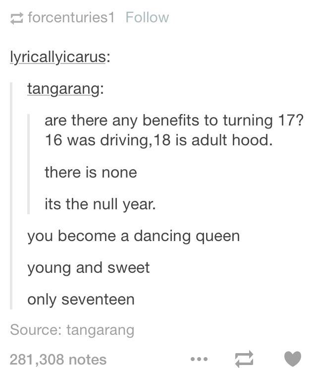 tumblr - queen tumblr posts - forcenturies1 lyricallyicarus tangarang are there any benefits to turning 17? 16 was driving, 18 is adult hood. there is none its the null year. you become a dancing queen young and sweet only seventeen Source tangarang 281,3