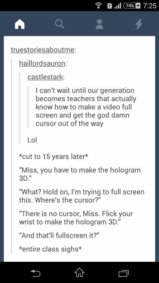 tumblr - screenshot - ull{74% truestoriesaboutme haillordsauron castlestark I can't wait until our generation becomes teachers that actually know how to make a video full screen and get the god damn cursor out of the way Lol cut to 15 years later "Miss, y