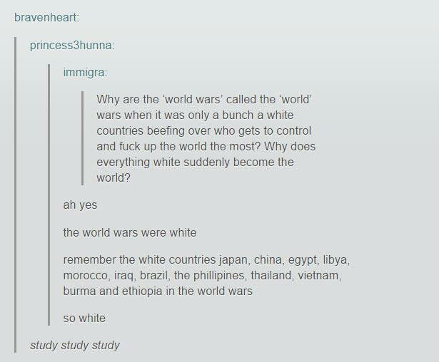 tumblr - world tumblr funny - bravenheart princess3hunna immigra Why are the world wars' called the world' wars when it was only a bunch a white countries beefing over who gets to control and fuck up the world the most? Why does everything white suddenly 