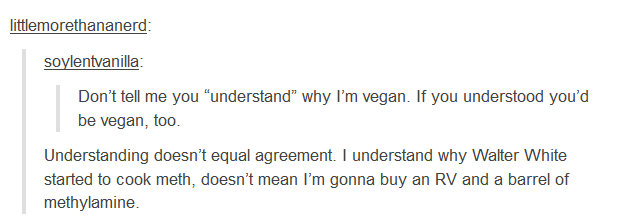 vegan tumblr fail - littlemorethananerd soylentvanilla Don't tell me you "understand" why I'm vegan. If you understood you'd be vegan, too. Understanding doesn't equal agreement. I understand why Walter White started to cook meth, doesn't mean I'm gonna b