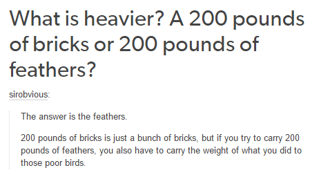 deep thoughts - What is heavier? A 200 pounds of bricks or 200 pounds of feathers? sirobvious The answer is the feathers. 200 pounds of bricks is just a bunch of bricks, but if you try to carry 200 pounds of feathers, you also have to carry the weight of 