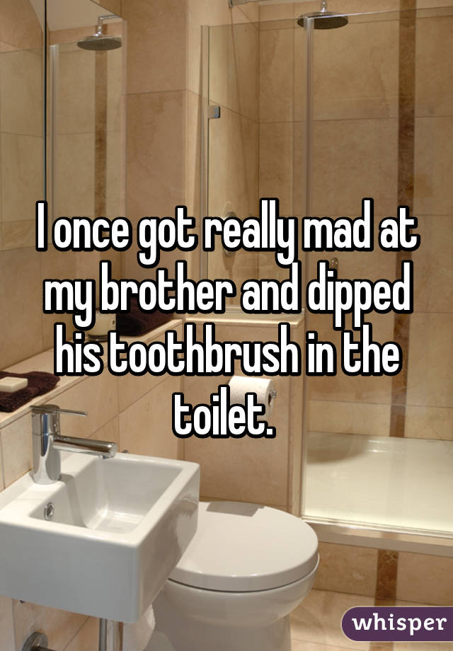 whisper -you take a massive shit - I once got really mad at my brother and dipped his toothbrush in the toilet. whisper