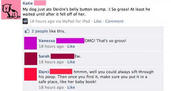 cringeworthy facebook posts - Katie My dog just ate Deidre's belly button stump. So gross! At least he waited until after it fell off of her. 18 hours ago via MyPad for iPad. Comment 2 people this. Omg! That's so gross! Vanessa 18 hours ago Sarah Ew. 18 h