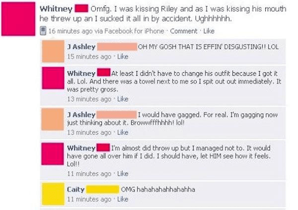 cringeworthy facebook posts - Whitney Omfg. I was kissing Riley and as I was kissing his mouth he threw up an I sucked it all in by accident. Ughhhhhh. 16 minutes ago via Facebook for iPhone Comment Oh My Gosh That Is Effin Disgusting!! Lol J Ashley 15 mi