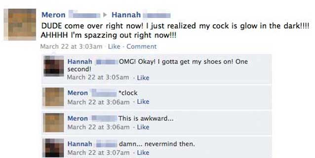 embarrassing facebook status - Meron Hannah Dude come over right now! I just realized my cock is glow in the dark!!!! Ahhhh I'm spazzing out right now!!! March 22 at am Comment Hannah Omg! Okay! I gotta get my shoes on! One second! March 22 at am Meron "c