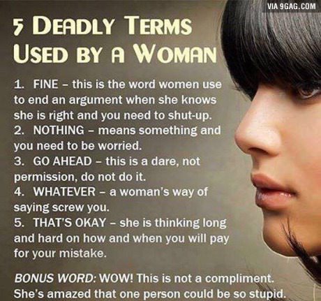 deadly terms used by women - Via 9GAG.Com 5 Deadly Terms Used By A Woman 1. Fine this is the word women use to end an argument when she knows she is right and you need to shutup. 2. Nothing means something and you need to be worried. 3. Go Ahead this is a