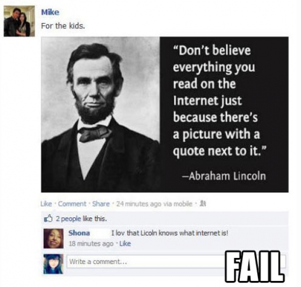 abraham lincoln fake quote - Mike For the kids. "Don't believe everything you read on the Internet just because there's a picture with a quote next to it." Abraham Lincoln Comment . 24 minutes ago via mobile 2 people this. Shona I lov that Licoln knows wh
