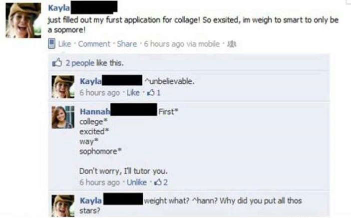 funny facebook comments - Kayla just filled out my furst application for collage! So exsited, im weigh to smart to only be a sopmore! Comment 6 hours ago via mobile 2 people this. Kayla unbelievable. 6 hours ago $1 First Hannah college excited way sophomo