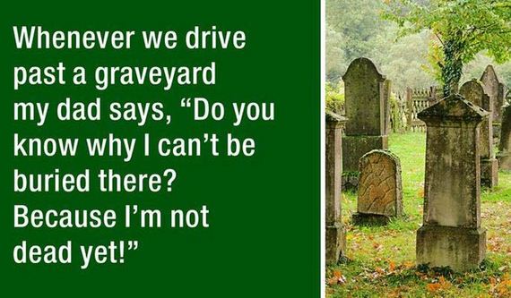 dad jokes - graveyard jokes - Whenever we drive past a graveyard my dad says, Do you know why I can't be buried there? Because I'm not dead yet!"