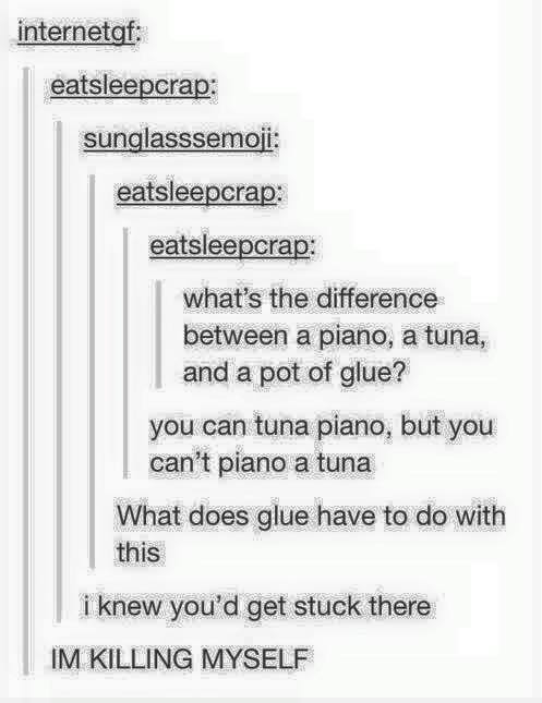 tumblr - document - internetgf eatsleepcrap sunglasssemoji eatsleepcrap eatsleepcrap what's the difference between a piano, a tuna, and a pot of glue? you can tuna piano, but you can't piano a tuna What does glue have to do with this i knew you'd get stuc