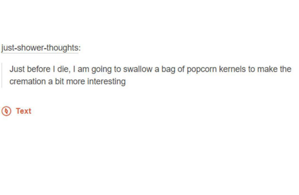tumblr - document - justshowerthoughts Just before I die, I am going to swallow a bag of popcorn kernels to make the cremation a bit more interesting Text