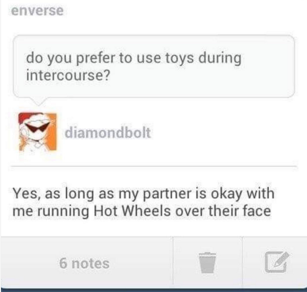tumblr - diagram - enverse do you prefer to use toys during intercourse? diamondbolt Yes, as long as my partner is okay with me running Hot Wheels over their face 6 notes
