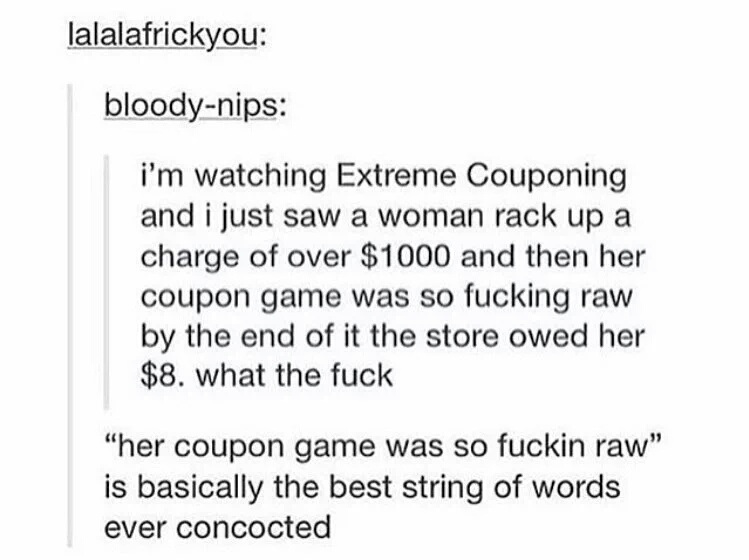 document - lalalafrickyou bloodynips i'm watching Extreme Couponing and i just saw a woman rack up a charge of over $1000 and then her coupon game was so fucking raw by the end of it the store owed her $8. what the fuck "her coupon game was so fuckin raw"