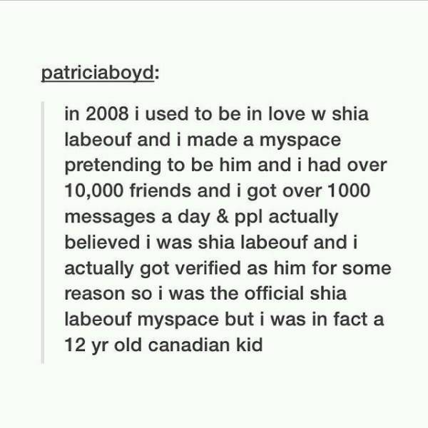 document - patriciaboyd in 2008 i used to be in love w shia labeouf and i made a myspace pretending to be him and i had over 10,000 friends and i got over 1000 messages a day & ppl actually believed i was shia labeouf and i actually got verified as him fo