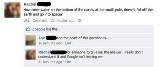 dumbest things ever said on facebook - Rachel How come water on the bottom of the earth, at the south pole, doesn't fall off the earth and go into space? Comment. 23 minutes ago 2 people this. Joe And the point of this question is.. 18 minutes ago Rachel 