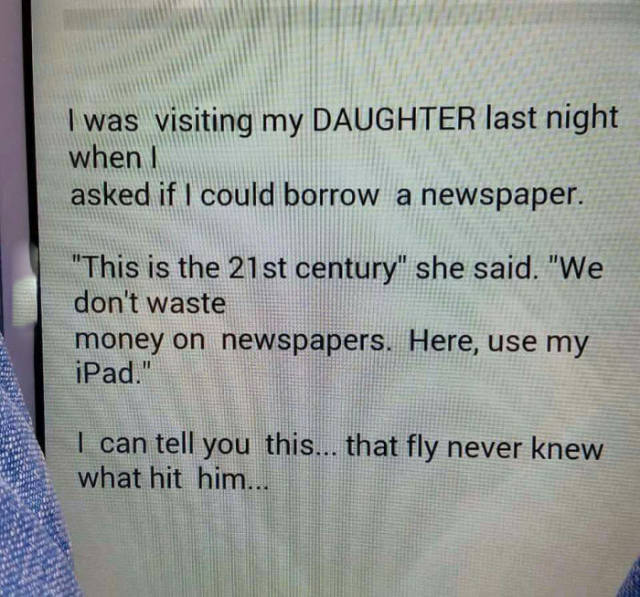 document - I was visiting my Daughter last night when I asked if I could borrow a newspaper. "This is the 21st century" she said. "We don't waste money on newspapers. Here, use my iPad." I can tell you this... that fly never knew what hit him...