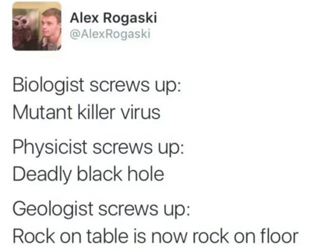 Alex Rogaski Biologist screws up Mutant killer virus Physicist screws up Deadly black hole Geologist screws up Rock on table is now rock on floor