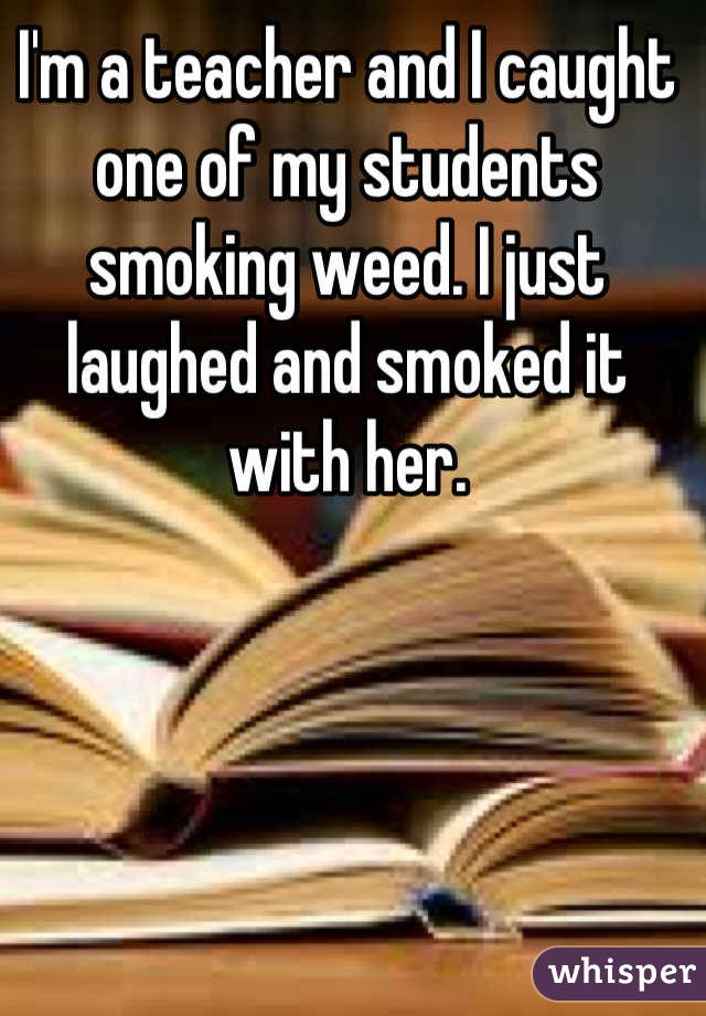 study book - I'm a teacher and I caught one of my students smoking weed. I just laughed and smoked it with her. whisper