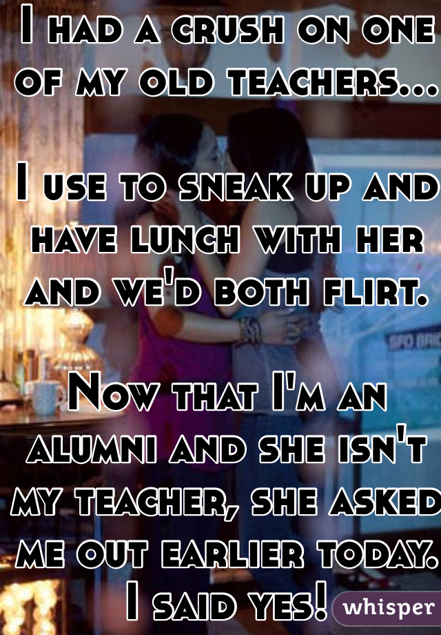 friendship - I Had A Crush On One Of My Old Teachers... I Use To Sneak Up And Have Lunch With Her And We'D Both Flirt. Now That I'M An Alumni And She Isn'T My Teacher, She Asked Me Out Earlier Today U Said Yes! whisper