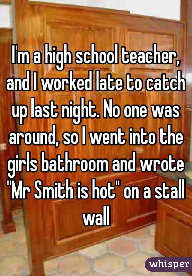 wall - I'm a high school teacher, and I worked late to catch uplast night. No one was around, sol went into the girls bathroom and wrote "Mr Smith is hot on a stall wall whisper
