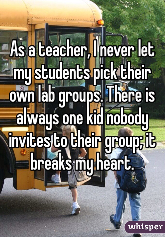 teachers whisper - As a teacher, I never let my students pick their own lab groups. There is always one kid nobody invites to their groupit breaks my heart. whisper