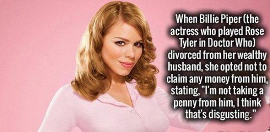 strange but true - When Billie Piper the actress who played Rose Tyler in Doctor Who divorced from her wealthy husband, she opted not to claim any money from him, stating, "I'm not taking a penny from him, I think that's disgusting."