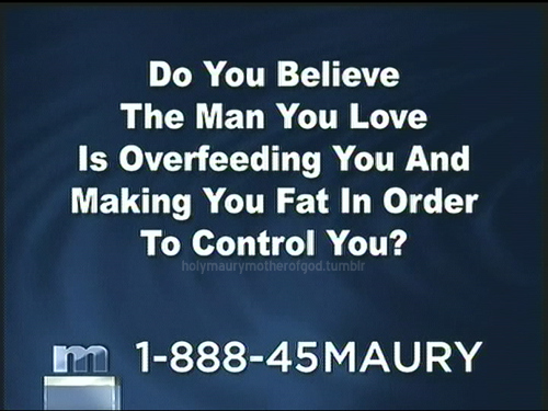 Maury - Do You Believe The Man You Love Is Overfeeding You And Making You Fat In Order To Control You? holymaurymotherofgod.tumblr m 188845MAURY