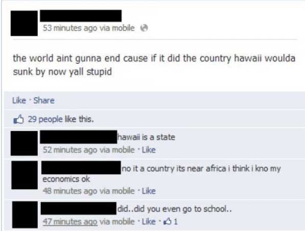 people saying stupid stuff - 53 minutes ago via mobile the world aint gunna end cause if it did the country hawaii woulda sunk by now yall stupid 29 people this. hawaii is a state 52 minutes ago via mobile no it a country its near africa i think i kno my 