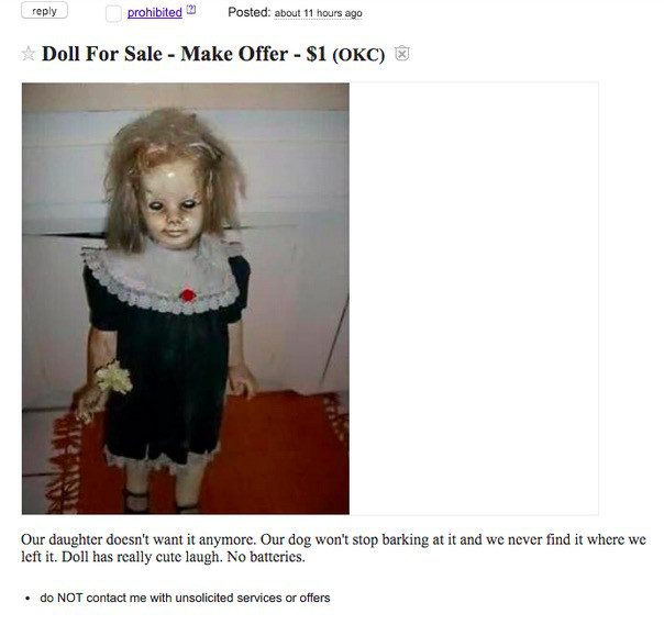 creepy doll for sale - prohibited Posted about 11 hours ago Doll For Sale Make Offer $1 Okc Our daughter doesn't want it anymore. Our dog won't stop barking at it and we never find it where we left it. Doll has really cute laugh. No batteries. do Not cont