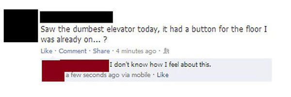 stupid facebook posts kids - Saw the dumbest elevator today, it had a button for the floor I was already on...? Comment . 4 minutes ago I don't know how I feel about this. a few seconds ago via mobile.
