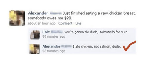salmonella facebook fail - Alexander Just finished eating a raw chicken breast, somebody owes me $20. about an hour ago Comment Cale y ou're gonna die dude, salmonella for sure 59 minutes ago Alexander 53 minutes ago I ate chicken, not salmon, dude.