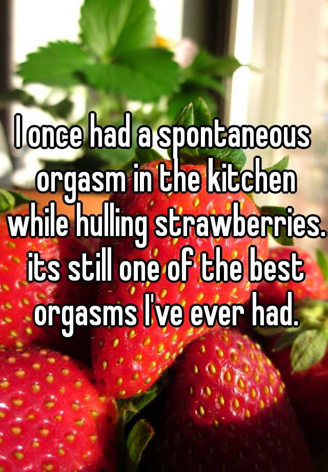 natural foods - lonce had a spontaneous orgasm in the kitchen while hulling strawberries. its still one of the best orgasms I've ever had.