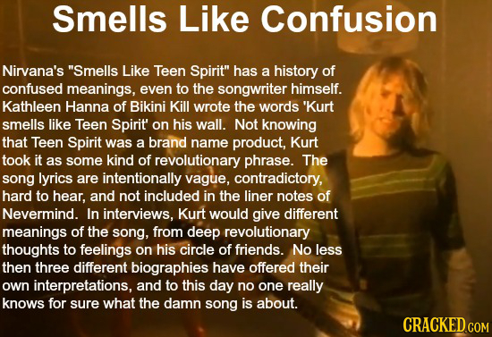 cracked.com - Smells Confusion Nirvana's "Smells Teen Spirit" has a history of confused meanings, even to the songwriter himself. Kathleen Hanna of Bikini Kill wrote the words 'Kurt smells Teen Spirit' on his wall. Not knowing that Teen Spirit was a brand