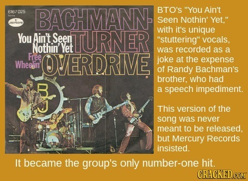 bachman turner overdrive you ain - 6167 025 Bachmann Seen Nothin vet, You fr S. Turner Wheels Overdrive Bto'S "You Ain't Seen Nothin' Yet," with it's unique "stuttering" vocals, was recorded as a joke at the expense of Randy Bachman's brother, who had a s