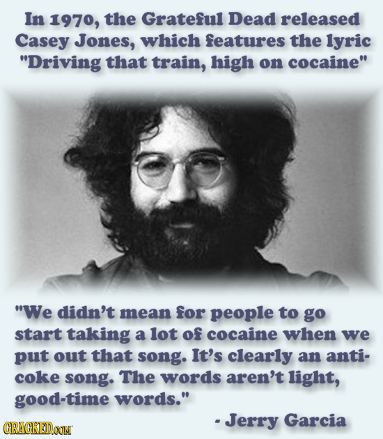 beard - In 1970, the Grateful Dead released Casey Jones, which features the lyric "Driving that train, high on cocaine" "We didn't mean for people to go start taking a lot of cocaine when we put out that song. It's clearly an anti coke song. The words are