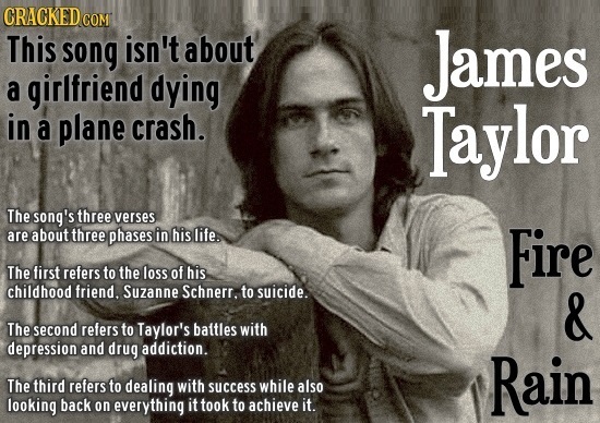 photo caption - Cracked Com This song isn't about a girlfriend dying in a plane crash. James Taylor Fire The song's three verses are about three phases in his life. The first refers to the loss of his childhood friend, Suzanne Schnerr, to suicide. The sec