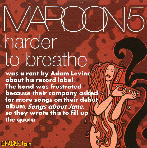 maroon 5 songs about jane - Maro 5 harder to breathe was a rant by Adam Levine about his record label. The band was frustrated because their company asked for more songs on their debut album, Songs about Jane, so they wrote this to fill up the quota. Crac