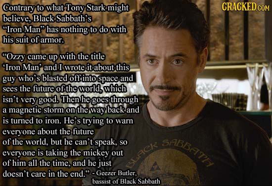 tony stark avengers 1 - Cracked.Com Contrary to what Tony Stark might believe, Black Sabbath's "Iron Man" has nothing to do with his suit of armor. "Ozzy came up with the title "Iron Man and I wrote it about this guy who's blasted off into space and sees 