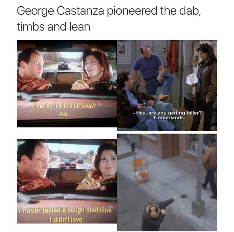 george costanza dab lean timbs - George Castanza pioneered the dab, timbs and lean Ever try it with club soda? No. Hey, are you getting taller? Timberlands. I never tasted a cough medicine I didn't love.