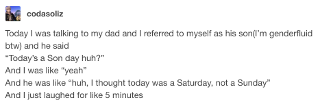 codasoliz Today I was talking to my dad and I referred to myself as his sonI'm genderfluid btw and he said "Today's a Son day huh?" And I was "yeah" And he was "huh, I thought today was a Saturday, not a Sunday" And I just laughed for 5 minutes