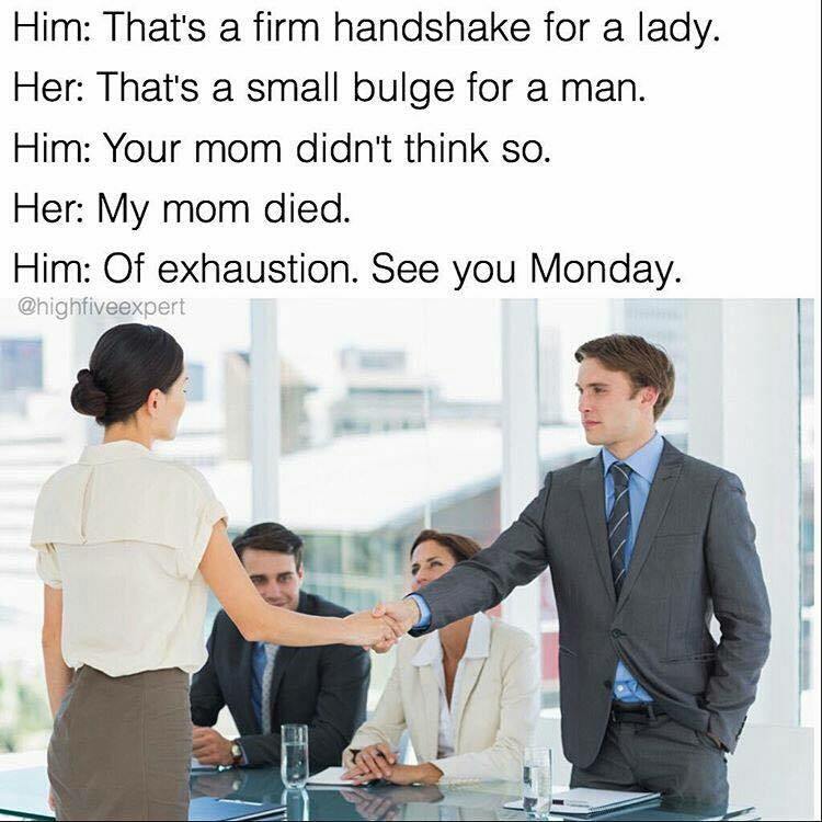 dank interview memes - Him That's a firm handshake for a lady. Her That's a small bulge for a man. Him Your mom didn't think so. Her My mom died. Him Of exhaustion. See you Monday.