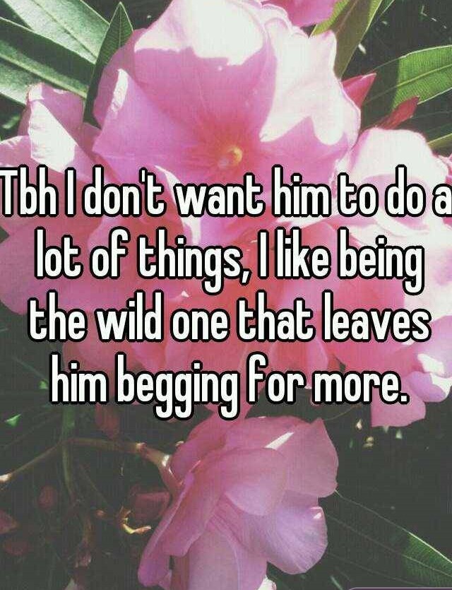 petal - Tbh I don't want him to do a lot of things, I being the wild one that leaves him begging for more.