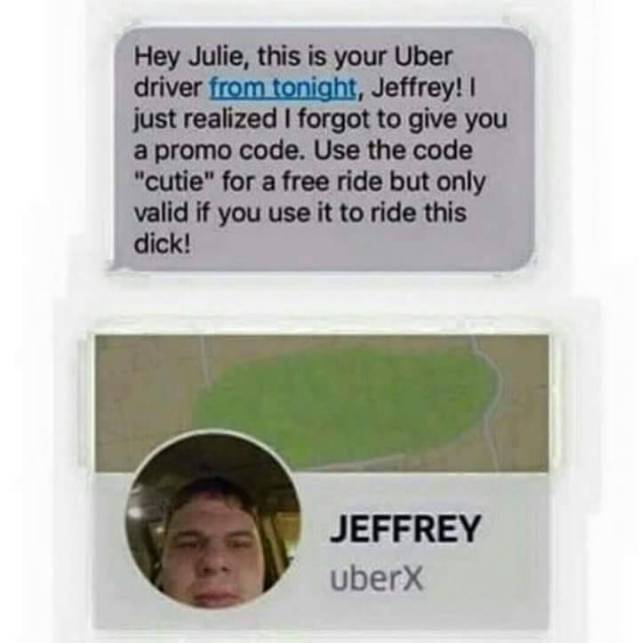 best cringe worthy - Hey Julie, this is your Uber driver from tonight, Jeffrey!! just realized I forgot to give you a promo code. Use the code "cutie" for a free ride but only valid if you use it to ride this dick! Jeffrey Uberx