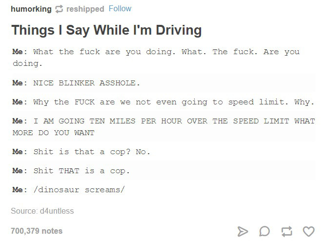 document - humorking reshipped Things I Say While I'm Driving Me What the fuck are you doing. What. The fuck. Are you doing. Me Nice Blinker Asshole. Me Why the Fuck are we not even going to speed limit. Why. Me I Am Going Ten Miles Per Hour Over The Spee