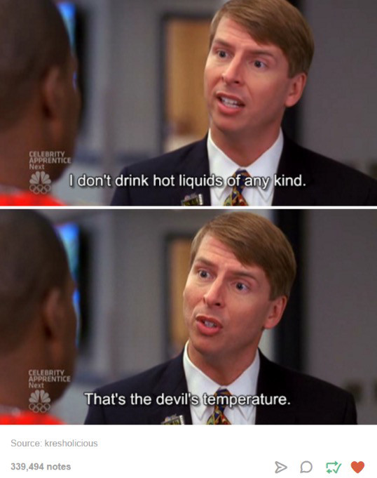 30 rock devil's temperature - Apererity Next I don't drink hot liquids of any kind. Celebrity Apprentice Next That's the devil's temperature. Source kresholicious 339,494 notes
