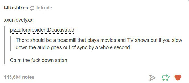 document - ibikesintrude Xxunlovelyxx pizzaforpresidentDeactivated There should be a treadmill that plays movies and Tv shows but if you slow down the audio goes out of sync by a whole second. Calm the fuck down satan 143,694 notes