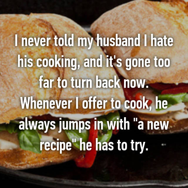 fast food - I never told my husband I hate his cooking, and it's gone too far to turn back now. Whenever I offer to cook, he always jumps in with "a new recipe" he has to try.