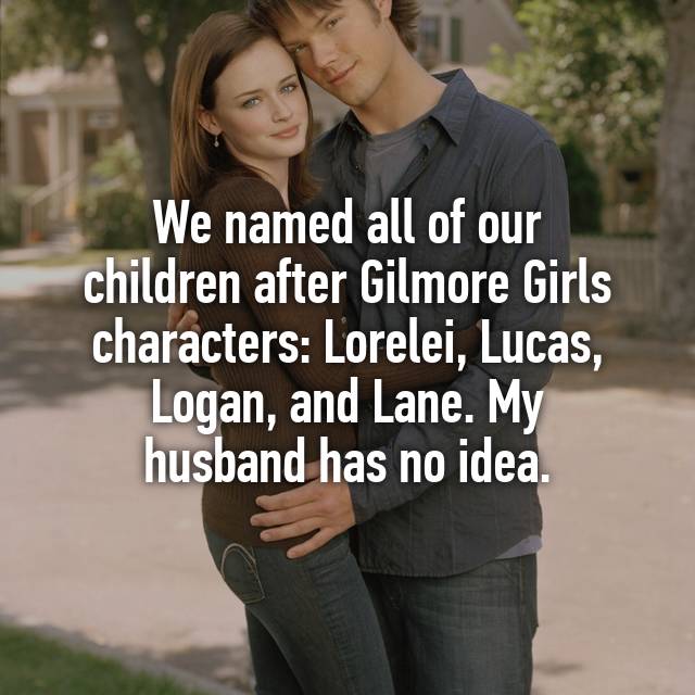 friendship - We named all of our children after Gilmore Girls characters Lorelei, Lucas, Logan, and Lane. My husband has no idea.